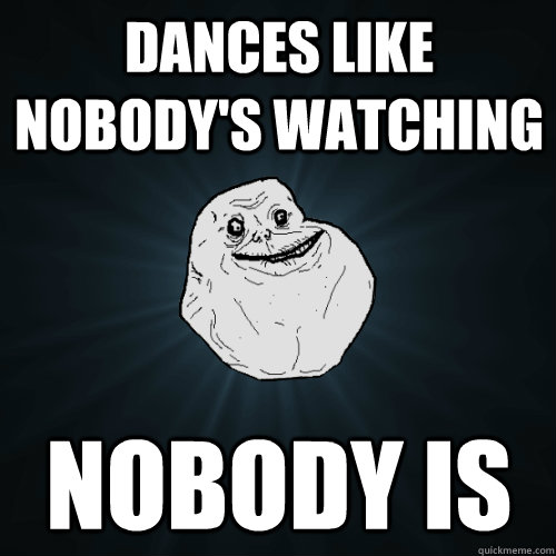 dances like nobody's watching nobody is  Forever Alone