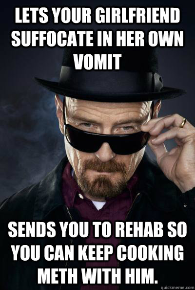 Lets your girlfriend suffocate in her own vomit Sends you to rehab so you can keep cooking meth with him.  - Lets your girlfriend suffocate in her own vomit Sends you to rehab so you can keep cooking meth with him.   SCUMBAG WALTER WHITE