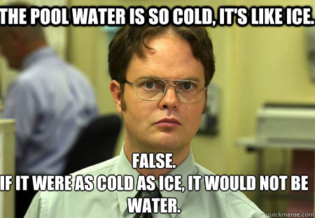 The pool water is so cold, it's like ice.  False.
If it were as cold as ice, it would not be water.   Schrute