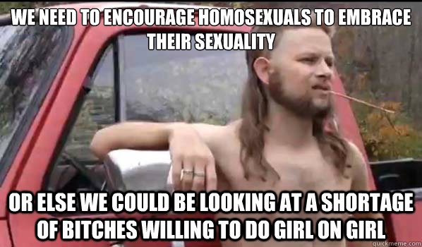 We need to encourage homosexuals to embrace their sexuality Or else we could be looking at a shortage of bitches willing to do girl on girl - We need to encourage homosexuals to embrace their sexuality Or else we could be looking at a shortage of bitches willing to do girl on girl  Almost Politically Correct Redneck