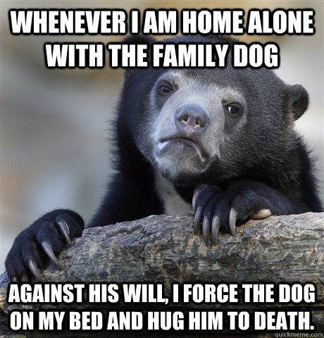 Whenever I am home alone with the family dog against his will, i force the dog on my bed and hug him to death.  Confession Bear