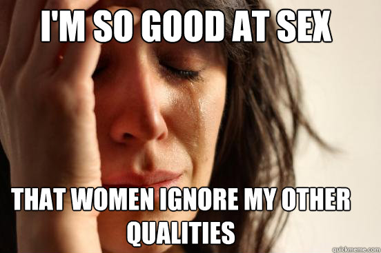 I'm so good at sex that women ignore my other qualities  First World Problems