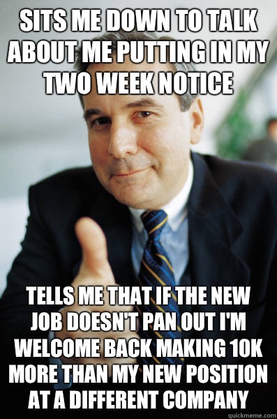Sits me down to talk about me putting in my two week notice Tells me that if the new job doesn't pan out I'm welcome back making 10k more than my new position at a different company  Good Guy Boss