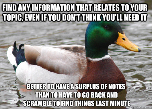 Find any information that relates to your topic, even if you don't think you'll need it better to have a surplus of notes
 than to have to go back and
 scramble to find things last minute  Actual Advice Mallard