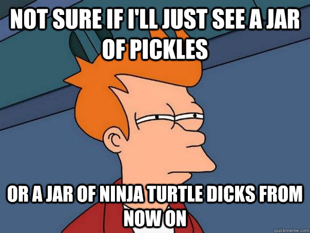 Not Sure if I'll just see a jar of pickles Or a jar of ninja turtle dicks from now on  Futurama Fry