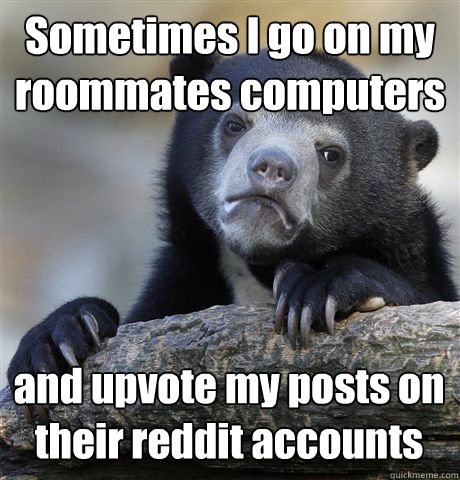 Sometimes I go on my roommates computers  and upvote my posts on their reddit accounts  Confession Bear