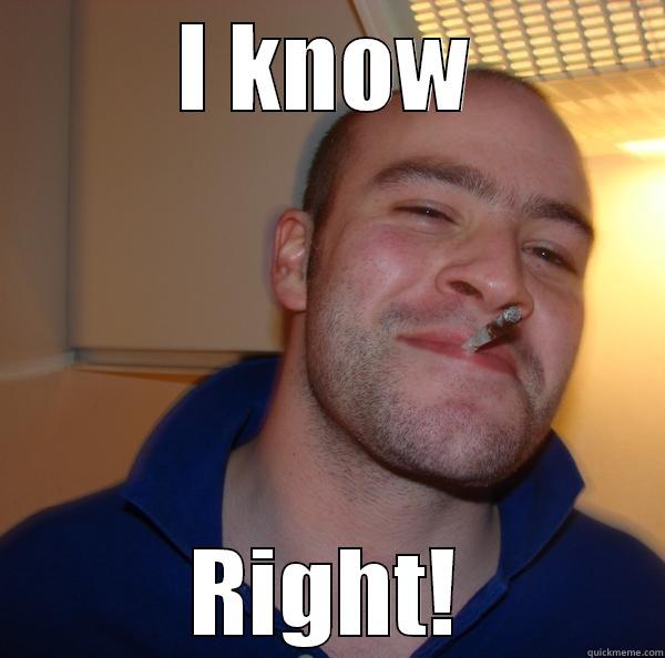  I KNOW  RIGHT! Good Guy Greg 