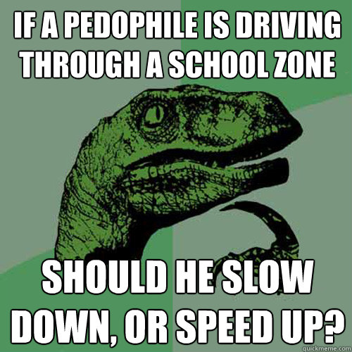 If a pedophile is driving through a school zone  Should he slow down, or speed up?  Philosoraptor