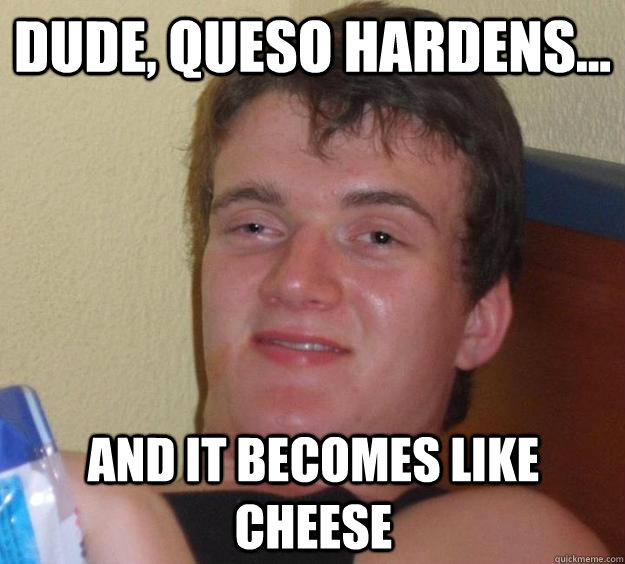 Dude, queso hardens... and it becomes like cheese  10 Guy