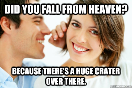 Did you fall from heaven? Because there's a huge crater over there. - Did you fall from heaven? Because there's a huge crater over there.  Bad Pick-up line Paul