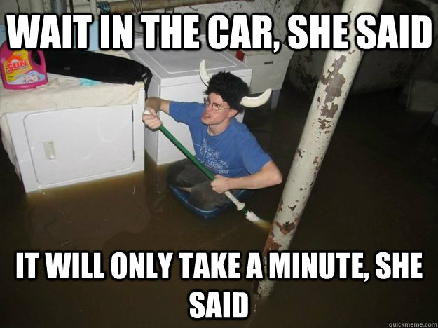 Wait in the car, she said It will only take a minute, she said  Do the laundry they said