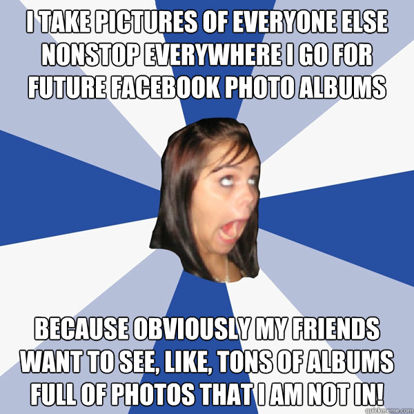 I take pictures of everyone else nonstop everywhere I go for future facebook photo albums because obviously my friends want to see, like, tons of albums full of photos that I am not in!  Annoying Facebook Girl