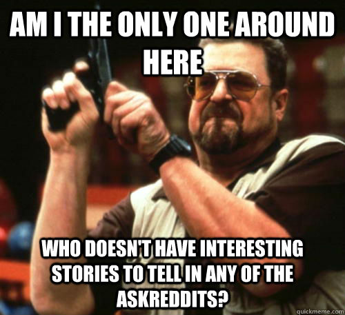 Am I the only one around here Who doesn't have interesting stories to tell in any of the askreddits? - Am I the only one around here Who doesn't have interesting stories to tell in any of the askreddits?  Am I The Only One Around Here