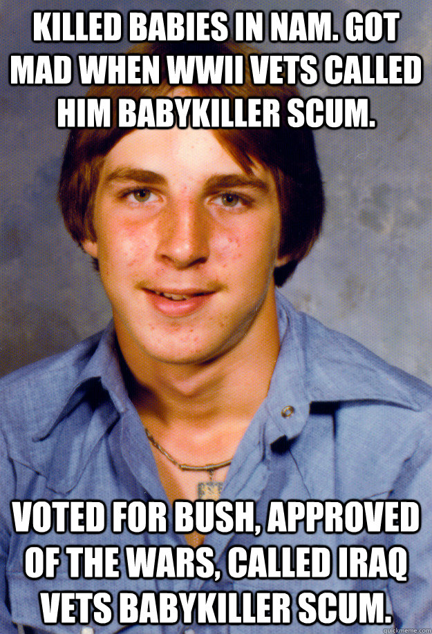 Killed babies in Nam. Got mad when WWII vets called him babykiller scum. Voted for Bush, approved of the wars, called Iraq vets babykiller scum. - Killed babies in Nam. Got mad when WWII vets called him babykiller scum. Voted for Bush, approved of the wars, called Iraq vets babykiller scum.  Old Economy Steven