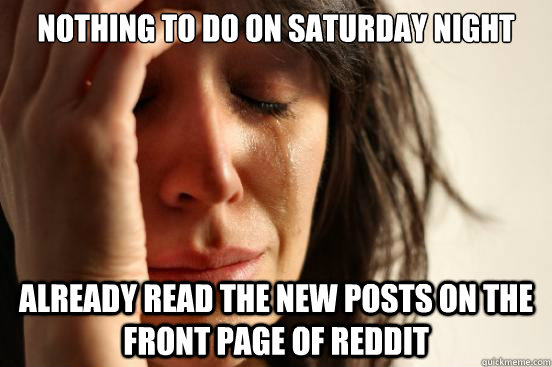Nothing to do on Saturday Night Already read the new posts on the front page of reddit  First World Problems