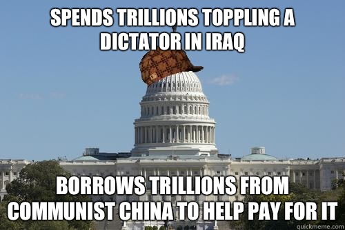 Spends trillions toppling A dictator in Iraq Borrows trillions from communist china to help pay for it  Scumbag Government