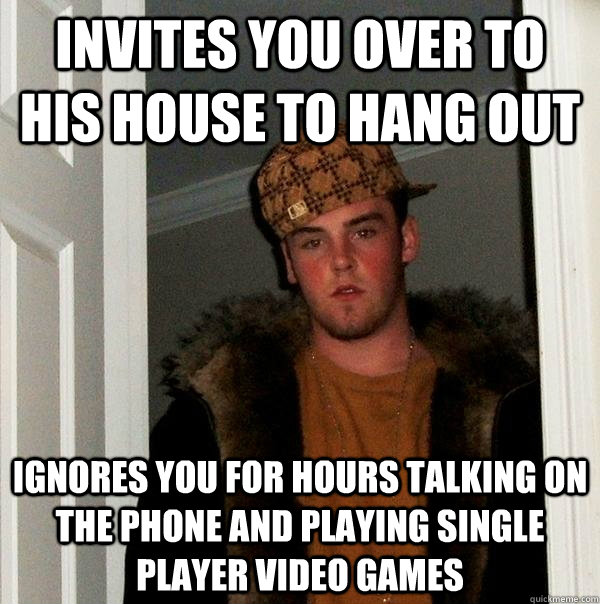 Invites you over to his house to hang out ignores you for hours talking on the phone and playing single player video games  Scumbag Steve