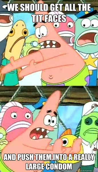 We should get all the tit faces and push them into a really
Large condom     Push it somewhere else Patrick
