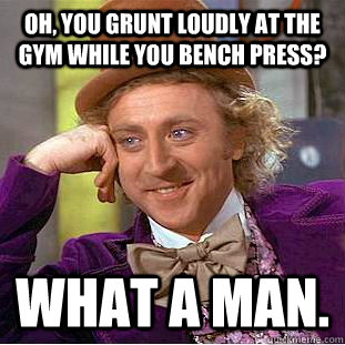 Oh, you grunt loudly at the gym while you bench press? what a man.  Condescending Wonka