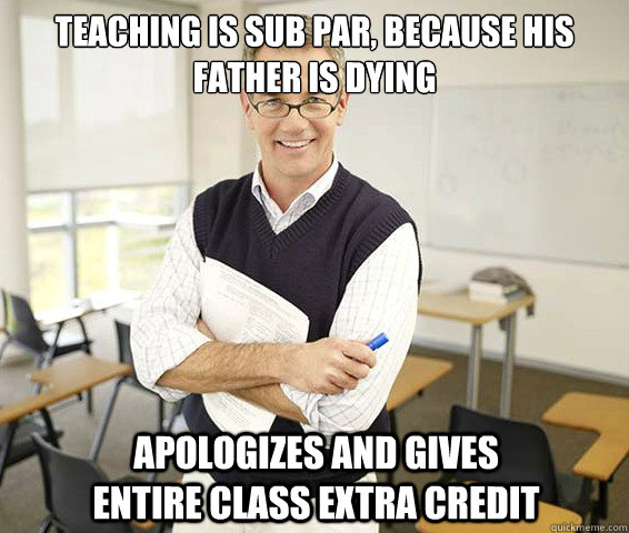 Teaching is sub par, because his father is dying Apologizes and gives entire class extra credit  Good Guy College Professor