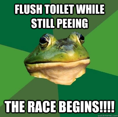 Flush toilet while still peeing The race begins!!!!  Foul Bachelor Frog