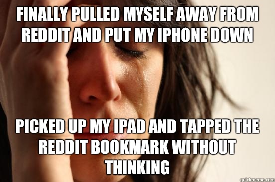 Finally pulled myself away from Reddit and put my iPhone down Picked up my iPad and tapped the Reddit bookmark without thinking  First World Problems