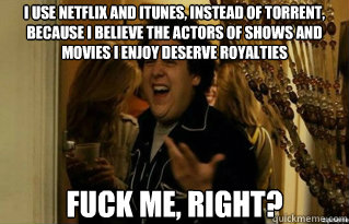 I use netflix and iTunes, instead of torrent, because I believe the actors of shows and movies i enjoy deserve royalties fuck me, right? - I use netflix and iTunes, instead of torrent, because I believe the actors of shows and movies i enjoy deserve royalties fuck me, right?  Misc