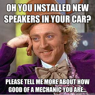 Oh you installed new speakers in your car? Please tell me more about how good of a mechanic you are...  Condescending Wonka