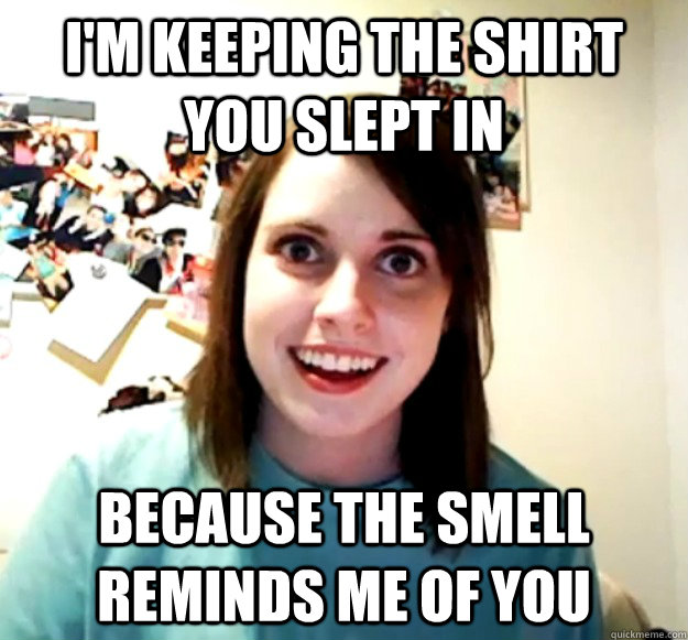 I'm keeping the shirt you slept in because the smell reminds me of you  Overly Attached Girlfriend