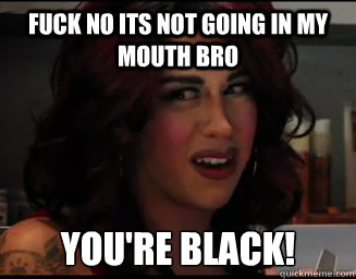 fuck no its not going in my mouth bro you're black!  Das Weird Mexican Girl