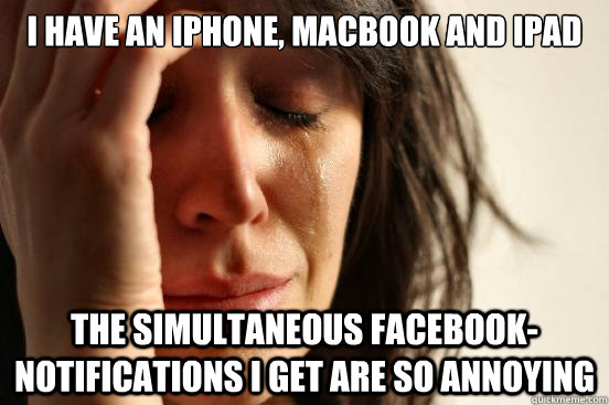 I have an iphone, macbook and ipad the simultaneous facebook-notifications i get are so annoying  First World Problems