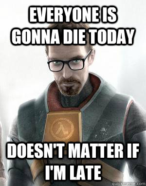 Everyone is gonna die today doesn't matter if i'm late  Scumbag Gordon Freeman