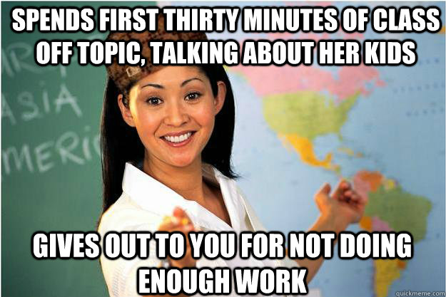 Gives out to you for not doing enough work spends first thirty minutes of class off topic, talking about her kids  Scumbag Teacher