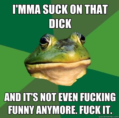 I'MMA SUCK ON THAT DICK AND IT'S NOT EVEN FUCKING FUNNY ANYMORE. FUCK IT.  Foul Bachelor Frog