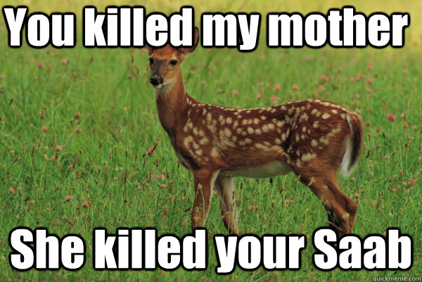 You killed my mother She killed your Saab  