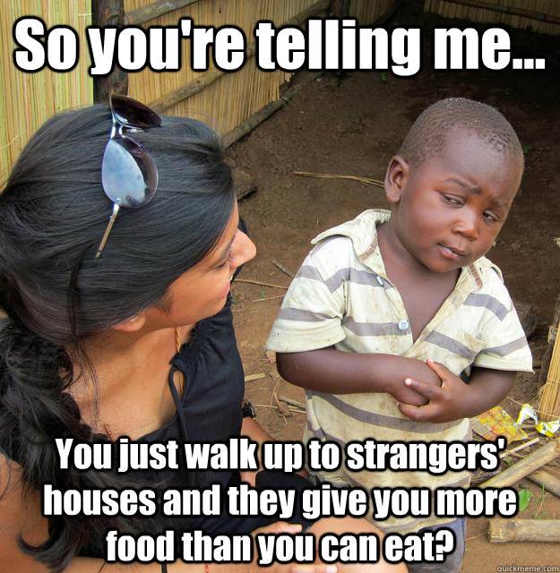 So you're telling me... You just walk up to strangers' houses and they give you more food than you can eat?  3rd World Skeptical Child