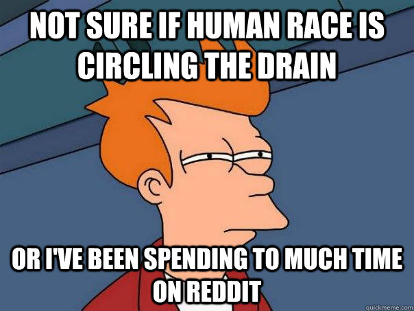 Not sure if human race is circling the drain or i've been spending to much time on reddit - Not sure if human race is circling the drain or i've been spending to much time on reddit  Futurama Fry