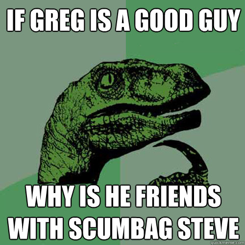 IF GREG IS A GOOD GUY WHY IS HE FRIENDS WITH SCUMBAG STEVE  Philosoraptor