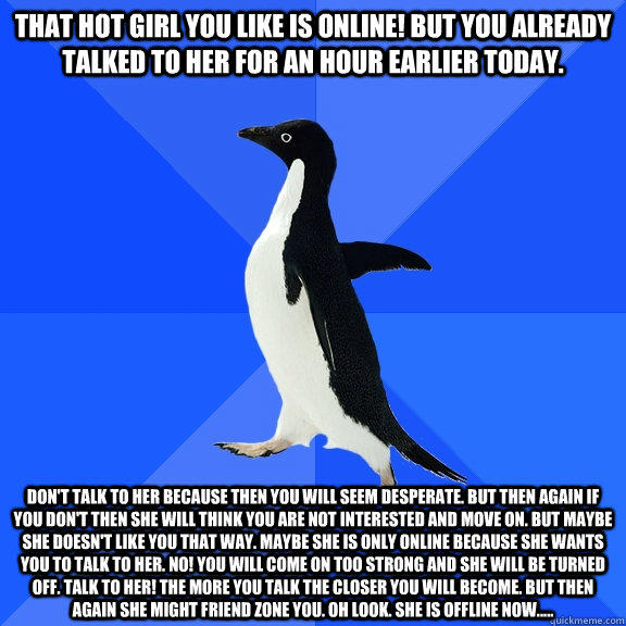 That hot girl you like is online! But you already talked to her for an hour earlier today. Don't talk to her because then you will seem desperate. But then again if you don't then she will think you are not interested and move on. But maybe she doesn't li - That hot girl you like is online! But you already talked to her for an hour earlier today. Don't talk to her because then you will seem desperate. But then again if you don't then she will think you are not interested and move on. But maybe she doesn't li  Socially Awkward Penguin