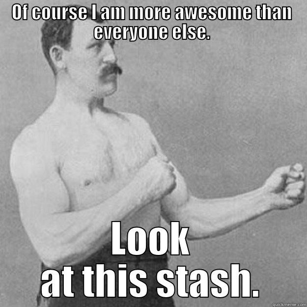 OF COURSE I AM MORE AWESOME THAN EVERYONE ELSE. LOOK AT THIS STASH. overly manly man