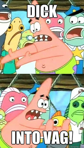 Dick Into vag!  Push it somewhere else Patrick