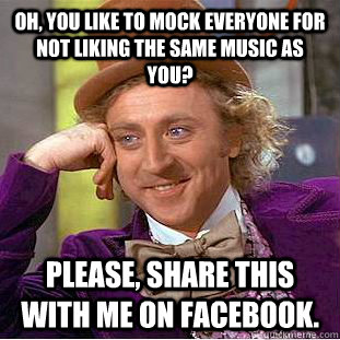 Oh, you like to mock everyone for not liking the same music as you? Please, share this with me on facebook.  Condescending Wonka