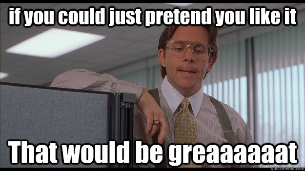 if you could just pretend you like it That would be greaaaaaat  officespace