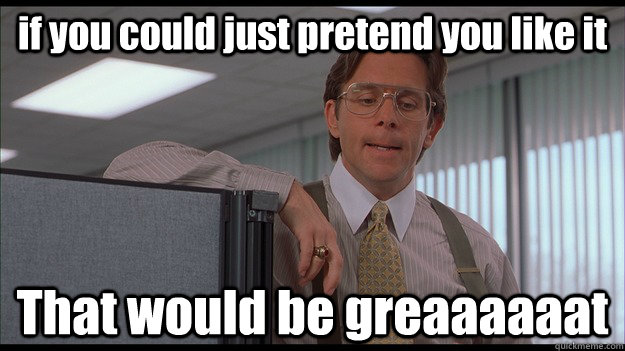 if you could just pretend you like it That would be greaaaaaat - if you could just pretend you like it That would be greaaaaaat  officespace