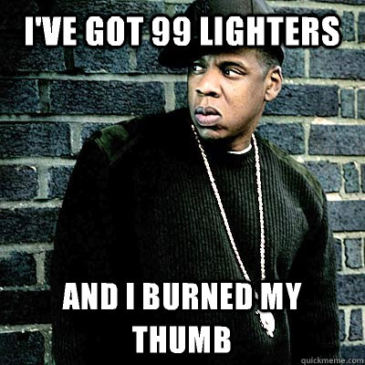 I've got 99 lighters and I burned my thumb  99 lighters