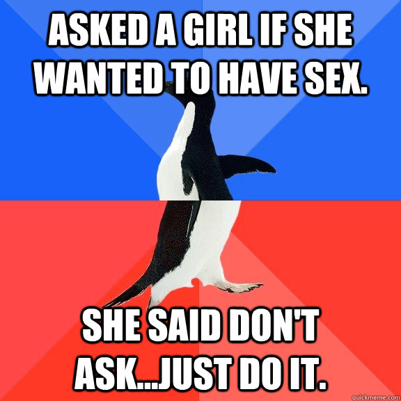 Asked a girl if she wanted to have Sex.  She said don't ask...just do it.  Socially Awkward Awesome Penguin