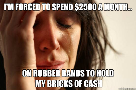 I'm forced to spend $2500 a month... On rubber bands to hold
 my bricks of cash  First World Problems