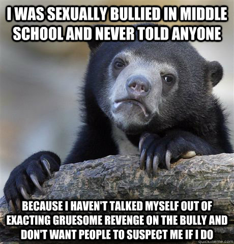 I was sexually bullied in middle school and never told anyone Because I haven't talked myself out of exacting gruesome revenge on the bully and don't want people to suspect me if I do - I was sexually bullied in middle school and never told anyone Because I haven't talked myself out of exacting gruesome revenge on the bully and don't want people to suspect me if I do  Confession Bear