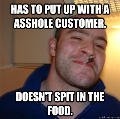 has to put up with a asshole customer. doesn't spit in the food.  GoodGuyGreg