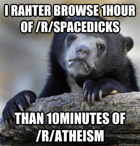I rahter browse 1hour of /r/spacedicks  Than 10minutes of /r/atheism  Confession Bear
